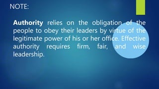 NOTE:
Authority relies on the obligation of the
people to obey their leaders by virtue of the
legitimate power of his or her office. Effective
authority requires firm, fair, and wise
leadership.
 