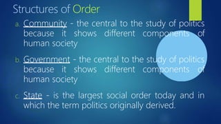 Structures of Order
a. Community - the central to the study of politics
because it shows different components of
human society
b. Government - the central to the study of politics
because it shows different components of
human society
c. State - is the largest social order today and in
which the term politics originally derived.
 