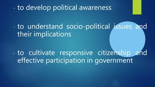 - to develop political awareness
- to understand socio-political issues and
their implications
- to cultivate responsive citizenship and
effective participation in government
 