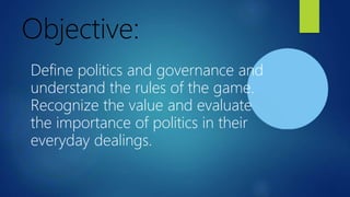 Objective:
Define politics and governance and
understand the rules of the game.
Recognize the value and evaluate
the importance of politics in their
everyday dealings.
 