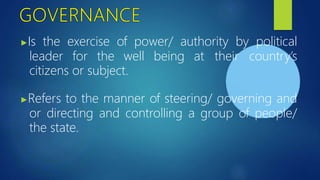 ▶Is the exercise of power/ authority by political
leader for the well being at their country’s
citizens or subject.
▶Refers to the manner of steering/ governing and
or directing and controlling a group of people/
the state.
 
