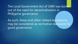 - The Local Government Act of 1989 was borne
out of the need for decentralization in
Philippine governance.
- As such, these and other related legislations
may be considered as normative standards for
good governance.
 