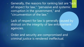 - Generally, the reasons for ranking last are “lack
of respect for law,” “pervasive and systemic
corruption in the government,” and
“circumvention of the law.”
- Lack of respect for law is generally caused by
distrust on the integrity of law enforcement
agencies.
- Order and security are compromised and
criminal justice is rendered ineffectual.
 