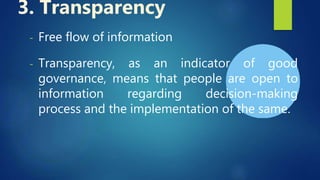 - Free flow of information
- Transparency, as an indicator of good
governance, means that people are open to
information regarding decision-making
process and the implementation of the same.
3. Transparency
 