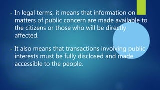 - In legal terms, it means that information on
matters of public concern are made available to
the citizens or those who will be directly
affected.
- It also means that transactions involving public
interests must be fully disclosed and made
accessible to the people.
 
