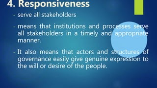 - serve all stakeholders
- means that institutions and processes serve
all stakeholders in a timely and appropriate
manner.
- It also means that actors and structures of
governance easily give genuine expression to
the will or desire of the people.
4. Responsiveness
 