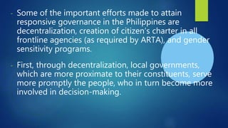 - Some of the important efforts made to attain
responsive governance in the Philippines are
decentralization, creation of citizen’s charter in all
frontline agencies (as required by ARTA), and gender
sensitivity programs.
- First, through decentralization, local governments,
which are more proximate to their constituents, serve
more promptly the people, who in turn become more
involved in decision-making.
 