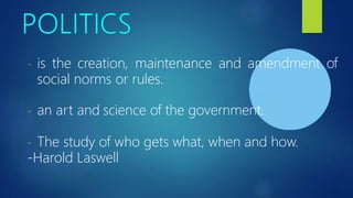 - is the creation, maintenance and amendment of
social norms or rules.
- an art and science of the government.
- The study of who gets what, when and how.
-Harold Laswell
 