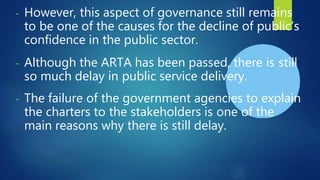 - However, this aspect of governance still remains
to be one of the causes for the decline of public’s
confidence in the public sector.
- Although the ARTA has been passed, there is still
so much delay in public service delivery.
- The failure of the government agencies to explain
the charters to the stakeholders is one of the
main reasons why there is still delay.
 