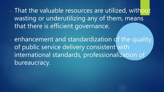 - That the valuable resources are utilized, without
wasting or underutilizing any of them, means
that there is efficient governance.
- enhancement and standardization of the quality
of public service delivery consistent with
international standards, professionalization of
bureaucracy.
 