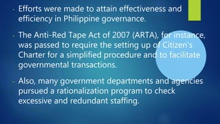 - Efforts were made to attain effectiveness and
efficiency in Philippine governance.
- The Anti-Red Tape Act of 2007 (ARTA), for instance,
was passed to require the setting up of Citizen’s
Charter for a simplified procedure and to facilitate
governmental transactions.
- Also, many government departments and agencies
pursued a rationalization program to check
excessive and redundant staffing.
 