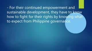 - For their continued empowerment and
sustainable development, they have to know
how to fight for their rights by knowing what
to expect from Philippine governance.
 