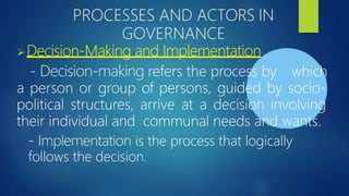 PROCESSES AND ACTORS IN
GOVERNANCE
➢Decision-Making and Implementation
- Decision-making refers the process by which
a person or group of persons, guided by socio-
political structures, arrive at a decision involving
their individual and communal needs and wants.
- Implementation is the process that logically
follows the decision.
 