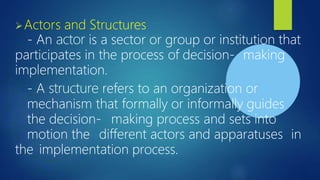 ➢Actors and Structures
- An actor is a sector or group or institution that
participates in the process of decision- making
implementation.
- A structure refers to an organization or
mechanism that formally or informally guides
the decision- making process and sets into
motion the different actors and apparatuses in
the implementation process.
 