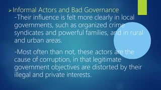 ➢Informal Actors and Bad Governance
-Their influence is felt more clearly in local
governments, such as organized crime
syndicates and powerful families, and in rural
and urban areas.
-Most often than not, these actors are the
cause of corruption, in that legitimate
government objectives are distorted by their
illegal and private interests.
 