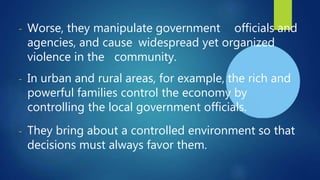 - Worse, they manipulate government officials and
agencies, and cause widespread yet organized
violence in the community.
- In urban and rural areas, for example, the rich and
powerful families control the economy by
controlling the local government officials.
- They bring about a controlled environment so that
decisions must always favor them.
 