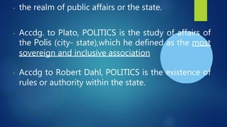 - the realm of public affairs or the state.
- Accdg. to Plato, POLITICS is the study of affairs of
the Polis (city- state),which he defined as the most
sovereign and inclusive association
- Accdg to Robert Dahl, POLITICS is the existence of
rules or authority within the state.
 