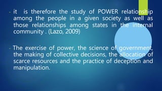 - it is therefore the study of POWER relationship
among the people in a given society as well as
those relationships among states in the internal
community . (Lazo, 2009)
- The exercise of power, the science of government,
the making of collective decisions, the allocation of
scarce resources and the practice of deception and
manipulation.
 