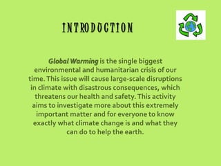 I N T RO D U C T I O N
Global Warming is the single biggest
environmental and humanitarian crisis of our
time. This issue will cause large-scale disruptions
in climate with disastrous consequences, which
threatens our health and safety. This activity
aims to investigate more about this extremely
important matter and for everyone to know
exactly what climate change is and what they
can do to help the earth.

 
