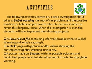 ACTIVITIES
The following activities consist on, a deep investigation about
what is Global warming, the root of the problem, and the possible
solutions or habits people have to take into account in order to
revert this dangerous issue. When the investigation is over, the
students will have to present the following projects:
 A Power Point file containing information about what is Global
Warming and what is causing it.
 A Flickr page with pictures and/or videos showing the
consequences global warming in your city.
A poster made on Glogster with the possible solutions and
habits that people have to take into account in order to stop global
warming.

 