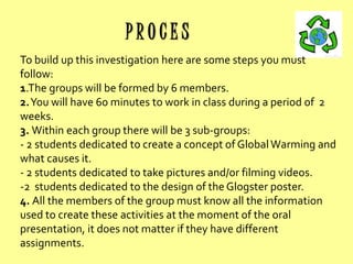 PROCES
To build up this investigation here are some steps you must
follow:
1.The groups will be formed by 6 members.
2.You will have 60 minutes to work in class during a period of 2
weeks.
3. Within each group there will be 3 sub-groups:
- 2 students dedicated to create a concept of Global Warming and
what causes it.
- 2 students dedicated to take pictures and/or filming videos.
-2 students dedicated to the design of the Glogster poster.
4. All the members of the group must know all the information
used to create these activities at the moment of the oral
presentation, it does not matter if they have different
assignments.

 