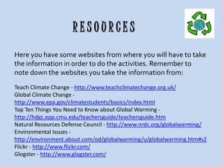 RESOURCES
Here you have some websites from where you will have to take
the information in order to do the activities. Remember to
note down the websites you take the information from:
Teach Climate Change - http://www.teachclimatechange.org.uk/
Global Climate Change http://www.epa.gov/climatestudents/basics/index.html
Top Ten Things You Need to Know about Global Warming http://hdgc.epp.cmu.edu/teachersguide/teachersguide.htm
Natural Resources Defense Council - http://www.nrdc.org/globalwarming/
Environmental Issues http://environment.about.com/od/globalwarming/u/globalwarming.htm#s2
Flickr - http://www.flickr.com/
Glogster - http://www.glogster.com/

 