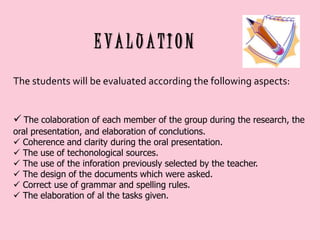 EVALUATION
The students will be evaluated according the following aspects:
 The colaboration of each member of the group during the research, the
oral presentation, and elaboration of conclutions.
 Coherence and clarity during the oral presentation.
 The use of techonological sources.
 The use of the inforation previously selected by the teacher.
 The design of the documents which were asked.
 Correct use of grammar and spelling rules.
 The elaboration of al the tasks given.

 