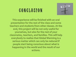 CONCLUSION
This experience will be finished with an oral
presentation for the rest of the class and some
teachers and students from other classes. At the
end, this project will be not only useful for
yourselves, but also for the rest of your
classmates, teachers, and families. This will help
everybody to realize that Global Warming is a
serious matter which can only be reduced if
people start being conscious about what is
happening in the world and the result of our
actions.

 