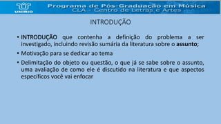 INTRODUÇÃO 
• INTRODUÇÃO que contenha a definição do problema a ser 
investigado, incluindo revisão sumária da literatura sobre o assunto; 
• Motivação para se dedicar ao tema 
• Delimitação do objeto ou questão, o que já se sabe sobre o assunto, 
uma avaliação de como ele é discutido na literatura e que aspectos 
específicos você vai enfocar 
 