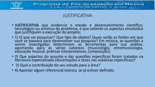 JUSTIFICATIVA 
• JUSTIFICATIVA que evidencie o estado e desenvolvimento científico, 
tecnológico ou artístico do problema, e que saliente os aspectos envolvidos 
que justifiquem a execução do projeto; 
• 1) O que vai pesquisar? Que tipo de objeto? Quais serão as fontes em que 
você se baseará para desenvolver sua pesquisa? Em música, as questões a 
serem investigadas determinam as ferramentas para sua análise, 
apontando para as várias subáreas (musicologia, etnomusicologia, 
educação musical, práticas interpretativas, composição); 
• 2) Que aspectos do assunto e das questões específicas foram tratados na 
literatura especializada (dissertações e teses nas subáreas específicas)? 
• 3) Qual a contribuição do seu estudo para a área? 
• 4) Apontar algum referencial teórico, se já estiver definido. 
 