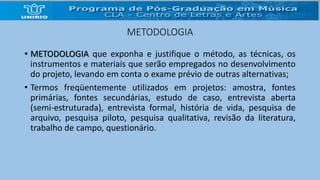 METODOLOGIA 
• METODOLOGIA que exponha e justifique o método, as técnicas, os 
instrumentos e materiais que serão empregados no desenvolvimento 
do projeto, levando em conta o exame prévio de outras alternativas; 
• Termos freqüentemente utilizados em projetos: amostra, fontes 
primárias, fontes secundárias, estudo de caso, entrevista aberta 
(semi-estruturada), entrevista formal, história de vida, pesquisa de 
arquivo, pesquisa piloto, pesquisa qualitativa, revisão da literatura, 
trabalho de campo, questionário. 
 
