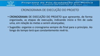 CRONOGRAMA DE EXECUÇÃO DO PROJETO 
• CRONOGRAMA DE EXECUÇÃO DO PROJETO que apresente, de forma 
organizada, as etapas de execução, indicando início e fim de cada 
uma, em relação às metas a serem alcançadas; 
• Sugestão: organize o cronograma sempre do final para o princípio. Ao 
longo do tempo terá que constantemente revê-lo. 
 
