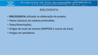 BIBLIOGRAFIA 
• BIBLIOGRAFIA utilizada na elaboração do projeto. 
• Textos clássicos da subárea pretendida; 
• Teses/dissertações; 
• Artigos de anais de evento (ANPPOM e outras da área); 
• Artigos em periódicos. 
 