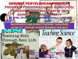 MATHEMATICS AND SCIENCE TEACHING CHALLENGES
IN THE 21ST CENTURY: ACTION RESEARCH CAN HELP!
OLEH:
DR. MOHAMAD NOR BIN MOHAMAD TAIB
PENGARAH IPGK TEKNIK,
ENSTEK, NEGERI SEMBILAN
 