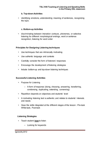 TSL 3105 Teaching of Listening and Speaking Skills
in the Primary ESL classroom
lgp/wsl/kj 2012
b. Top-down Activities
• identifying emotions, understanding meaning of sentences, recognizing
the topic
c. Bottom-up Activities
• discriminating between intonation contours, phonemes, or selective
listening for different morphological endings, word or sentence
recognition, listening for word order
Principles for Designing Listening techniques
• Use techniques that are intrinsically motivating
• Use authentic language and contexts
• Carefully consider the form of listeners’ responses
• Encourage the development of listening strategies
• Include bottom-up and top-down listening techniques
Successful Listening Activities
• Purpose for Listening
– A form of response (doing, choosing, answering, transferring,
condensing, duplicating, extending, conversing)
• Repetition depends on objectives and students’ level
• A motivating listening text is authentic and relates to students’ interests
and needs
• Have the skills integrated at the different stages of the lesson : Pre-task
While-task, Post-task
Listening Strategies
• Teach student how to listen
– Looking for keywords
 