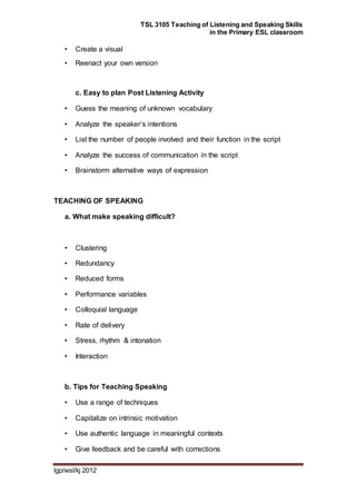 TSL 3105 Teaching of Listening and Speaking Skills
in the Primary ESL classroom
lgp/wsl/kj 2012
• Create a visual
• Reenact your own version
c. Easy to plan Post Listening Activity
• Guess the meaning of unknown vocabulary
• Analyze the speaker’s intentions
• List the number of people involved and their function in the script
• Analyze the success of communication in the script
• Brainstorm alternative ways of expression
TEACHING OF SPEAKING
a. What make speaking difficult?
• Clustering
• Redundancy
• Reduced forms
• Performance variables
• Colloquial language
• Rate of delivery
• Stress, rhythm & intonation
• Interaction
b. Tips for Teaching Speaking
• Use a range of techniques
• Capitalize on intrinsic motivation
• Use authentic language in meaningful contexts
• Give feedback and be careful with corrections
 