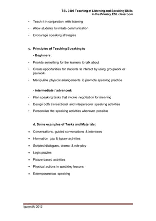 TSL 3105 Teaching of Listening and Speaking Skills
in the Primary ESL classroom
lgp/wsl/kj 2012
• Teach it in conjunction with listening
• Allow students to initiate communication
• Encourage speaking strategies
c. Principles of Teaching Speaking to
- Beginners:
• Provide something for the learners to talk about
• Create opportunities for students to interact by using groupwork or
pairwork
• Manipulate physical arrangements to promote speaking practice
- intermediate / advanced:
• Plan speaking tasks that involve negotiation for meaning
• Design both transactional and interpersonal speaking activities
• Personalize the speaking activities whenever possible
d. Some examples of Tasks and Materials:
 Conversations, guided conversations & interviews
 Information gap & jigsaw activities
 Scripted dialogues, drama, & role-play
 Logic puzzles
 Picture-based activities
 Physical actions in speaking lessons
 Extemporaneous speaking
 