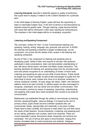 TSL 3105 Teaching of Listening and Speaking Skills
in the Primary ESL classroom
lgp/wsl/kj 2012
Learning Standards describe in detail the degree or quality of proficiency
that pupils need to display in relation to the Content Standard for a particular
year.
In the initial stages of learning English, pupils will have the opportunity to
listen to meaningful English input, in the form of stories or oral descriptions by
teachers based on graphic texts. Through listening, pupils become familiar
with words that willl be introduced in their early reading and writing lessons.
The emphasis in the initial stages willl be on vocabulary acquisition.
Listening and Speaking Component
The curriculum content for Year 1,2 and 3 encompasses listening and
speaking, reading, writing, language arts, grammar and word list. In KSSR,
the listening and speaking component is taught simultaneously as one
component. Let us look into the details of this content in the listening and
speaking component.
By end of Year 2, the component on listening and speaking aims at
developing pupils’ ability to listen and respond to stimulus with guidance,
participate in daily conversations, listen and demonstrate understanding of
text, talk about stories heard; and listen and follow simple instructions. The
learning standards for listening and speaking range from the discrete sound,
word and phrase recognition to an understading of chunks of heard texts.
Listening and speaking are seen as core skills of early literacy. Pupils should
be taught how to listen carefully as well as feel encouraged to speak from the
basic level of sound, word, phrase and move on to structural sentences in
various situational contexts. At every stage, the stress, rhythm and intonation
patterns need to be used correctly. In addition pupils are also encouraged to
recognize, understand and use verbal and non-verbal communication. Oral
communication practice by means of repeating, responding, understanding
and applying what pupils have heard sensitizes their senses to be ready for
communication.
Relationship are established through the ability to communicate by listening
first then speaking thoughts, ideas an feelings. It is hoped by the end of
primary school, pupils should become confident speakers who can
communicate clearly, appropriately and coherently in any given context.
Pupils need to listen carefully and respond to what others say and think about
the needs of their listeners. Social conventions in listening and speaking such
as turn taking, politeness and courtesy need to be observed. These are
crucial especially in group discussions where viewpoints and opinions are
exchanged. The use of various text types is recommended; ranging from
teacher stimulated texts to media broadcasts and authentic dialogues.
 