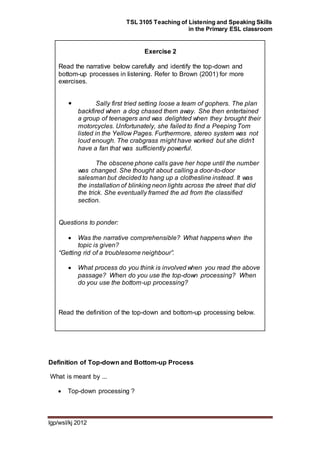 TSL 3105 Teaching of Listening and Speaking Skills
in the Primary ESL classroom
lgp/wsl/kj 2012
Exercise 2
Read the narrative below carefully and identify the top-down and
bottom-up processes in listening. Refer to Brown (2001) for more
exercises.
 Sally first tried setting loose a team of gophers. The plan
backfired when a dog chased them away. She then entertained
a group of teenagers and was delighted when they brought their
motorcycles. Unfortunately, she failed to find a Peeping Tom
listed in the Yellow Pages. Furthermore, stereo system was not
loud enough. The crabgrass might have worked but she didn’t
have a fan that was sufficiently powerful.
The obscene phone calls gave her hope until the number
was changed. She thought about calling a door-to-door
salesman but decided to hang up a clothesline instead. It was
the installation of blinking neon lights across the street that did
the trick. She eventually framed the ad from the classified
section.
Questions to ponder:
 Was the narrative comprehensible? What happens when the
topic is given?
“Getting rid of a troublesome neighbour”.
 What process do you think is involved when you read the above
passage? When do you use the top-down processing? When
do you use the bottom-up processing?
Read the definition of the top-down and bottom-up processing below.
Definition of Top-down and Bottom-up Process
What is meant by ...
 Top-down processing ?
 