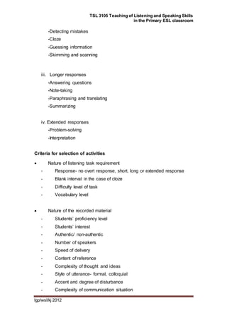 TSL 3105 Teaching of Listening and Speaking Skills
in the Primary ESL classroom
lgp/wsl/kj 2012
-Detecting mistakes
-Cloze
-Guessing information
-Skimming and scanning
iii. Longer responses
-Answering questions
-Note-taking
-Paraphrasing and translating
-Summarizing
iv. Extended responses
-Problem-solving
-Interpretation
Criteria for selection of activities
 Nature of listening task requirement
- Response- no overt response, short, long or extended response
- Blank interval in the case of cloze
- Difficulty level of task
- Vocabulary level
 Nature of the recorded material
- Students’ proficiency level
- Students’ interest
- Authentic/ non-authentic
- Number of speakers
- Speed of delivery
- Content of reference
- Complexity of thought and ideas
- Style of utterance- formal, colloquial
- Accent and degree of disturbance
- Complexity of communication situation
 