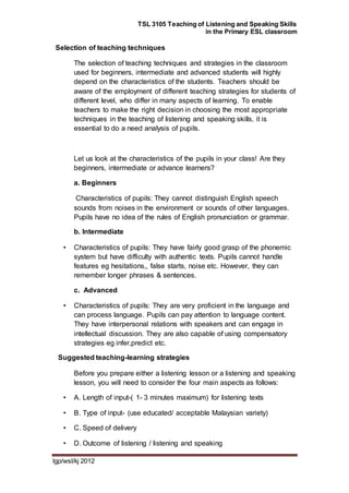 TSL 3105 Teaching of Listening and Speaking Skills
in the Primary ESL classroom
lgp/wsl/kj 2012
Selection of teaching techniques
The selection of teaching techniques and strategies in the classroom
used for beginners, intermediate and advanced students will highly
depend on the characteristics of the students. Teachers should be
aware of the employment of different teaching strategies for students of
different level, who differ in many aspects of learning. To enable
teachers to make the right decision in choosing the most appropriate
techniques in the teaching of listening and speaking skills, it is
essential to do a need analysis of pupils.
Let us look at the characteristics of the pupils in your class! Are they
beginners, intermediate or advance learners?
a. Beginners
Characteristics of pupils: They cannot distinguish English speech
sounds from noises in the environment or sounds of other languages.
Pupils have no idea of the rules of English pronunciation or grammar.
b. Intermediate
• Characteristics of pupils: They have fairly good grasp of the phonemic
system but have difficulty with authentic texts. Pupils cannot handle
features eg hesitations,, false starts, noise etc. However, they can
remember longer phrases & sentences.
c. Advanced
• Characteristics of pupils: They are very proficient in the language and
can process language. Pupils can pay attention to language content.
They have interpersonal relations with speakers and can engage in
intellectual discussion. They are also capable of using compensatory
strategies eg infer,predict etc.
Suggested teaching-learning strategies
Before you prepare either a listening lesson or a listening and speaking
lesson, you will need to consider the four main aspects as follows:
• A. Length of input-( 1- 3 minutes maximum) for listening texts
• B. Type of input- (use educated/ acceptable Malaysian variety)
• C. Speed of delivery
• D. Outcome of listening / listening and speaking
 