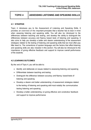 TSL 3105 Teaching of Listening and Speaking Skills
in the Primary ESL classroom
lgp/wsl/kj 2012
TOPIC 4 ASSESSING LISTENING AND SPEAKING SKILLS
4.1 SYNOPSIS
Topic 4 introduces you to the Assessment of Listening and Speaking Skills. It
provides an overview of the important principles that a teacher has to bear in mind
when assesing listening and speaking skills. You will also be introduced to the
differences between teaching and testing, and develop the ability to distinguish the
differences between accuracy and fluency based tests of listening and speaking. It
also aims to help you develop a better and clearer understanding of the assessment
strategies related to the testing of listening and speaking skills that we most often pay
little heed to. The conventions of spoken language and the factors that affect listening
and speaking skills are also included in this section. You will also be introduced to the
importance of giving effective feedback and support to improve overall performance
of the students.
4.2 LEARNING OUTCOMES
By the end of Topic 4, you will be able to:
 Identify and deliberate on issues related to assessing listening and speaking
 Differentiate between teaching and testing
 Distinguish the difference between accuracy and fluency based tests of
listening and speaking
 Develop a clearer and better understanding of assessment strategies related
to the testing of listening and speaking skill most notably the communicative
testing listening and speaking
 Develop a better understanding on giving effective and construtive feedback
and support to improve performance
 