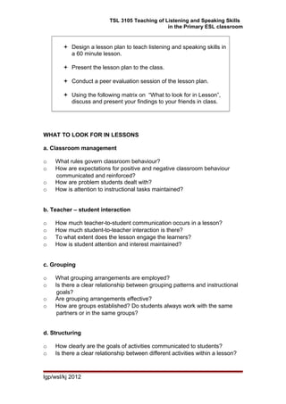 TSL 3105 Teaching of Listening and Speaking Skills
in the Primary ESL classroom
 Design a lesson plan to teach listening and speaking skills in
a 60 minute lesson.
 Present the lesson plan to the class.
 Conduct a peer evaluation session of the lesson plan.
 Using the following matrix on “What to look for in Lesson”,
discuss and present your findings to your friends in class.
WHAT TO LOOK FOR IN LESSONS
a. Classroom management
o What rules govern classroom behaviour?
o How are expectations for positive and negative classroom behaviour
communicated and reinforced?
o How are problem students dealt with?
o How is attention to instructional tasks maintained?
b. Teacher – student interaction
o How much teacher-to-student communication occurs in a lesson?
o How much student-to-teacher interaction is there?
o To what extent does the lesson engage the learners?
o How is student attention and interest maintained?
c. Grouping
o What grouping arrangements are employed?
o Is there a clear relationship between grouping patterns and instructional
goals?
o Are grouping arrangements effective?
o How are groups established? Do students always work with the same
partners or in the same groups?
d. Structuring
o How clearly are the goals of activities communicated to students?
o Is there a clear relationship between different activities within a lesson?
lgp/wsl/kj 2012
 