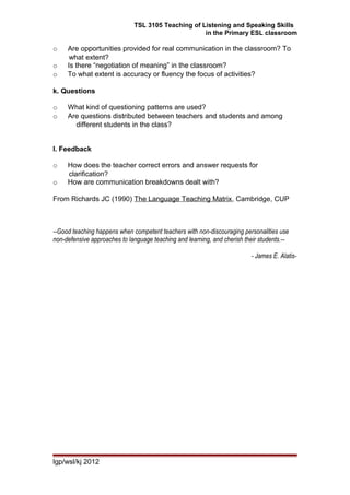 TSL 3105 Teaching of Listening and Speaking Skills
in the Primary ESL classroom
o Are opportunities provided for real communication in the classroom? To
what extent?
o Is there “negotiation of meaning” in the classroom?
o To what extent is accuracy or fluency the focus of activities?
k. Questions
o What kind of questioning patterns are used?
o Are questions distributed between teachers and students and among
different students in the class?
l. Feedback
o How does the teacher correct errors and answer requests for
clarification?
o How are communication breakdowns dealt with?
From Richards JC (1990) The Language Teaching Matrix, Cambridge, CUP
--Good teaching happens when competent teachers with non-discouraging personalities use
non-defensive approaches to language teaching and learning, and cherish their students.--
- James E. Alatis-
lgp/wsl/kj 2012
 