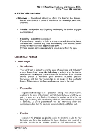 TSL 3105 Teaching of Listening and Speaking Skills
in the Primary ESL classroom
b. Factors to be considered
• Objectives – Educational objectives inform the teacher the desired
learner competence in terms of acquisition of knowledge, skills and
attitudes
• Variety - an important way of getting and keeping the student engaged
and interested.
• Flexibility - expect the unexpected!
It's useful when planning to build in some extra and alternative tasks
and exercises. Students may raise an interesting point and discussions
could provide unexpected opportunities learn.
In these cases it can be appropriate to branch away from the plan.
LESSON PLAN FORMAT
a. Lesson Stages
• Set Induction
The word ‘set’ is actually a mental state of readiness and ‘Induction’
means brings it on. Hence ‘Set Induction’ is a stage when the teacher
sets learners thinking and prepares them for the lesson. A set induction
should provide a reference point between students’ previous
knowledge and the new knowledge to be taught in that particular
lesson. This creates a link from one lesson or class to the next.
• Presentation
The presentation stage is TTT (Teacher-Talking-Time) which involves
explaining the aims of the lesson so that students know what they are
going to learn and why. During this stage the teacher explains the new
language, including both its meaning and form, and how to say or write
it correctly. A good presentation will be interesting clear and
contextualised so that the students can understand and follow suit.
• Practice
The goal of the practice stage is to enable the students to use the new
language you have just explained to them. Students are required to
produce sentences or answer questions that demonstrate they
lgp/wsl/kj 2012
 