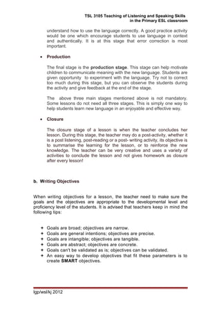 TSL 3105 Teaching of Listening and Speaking Skills
in the Primary ESL classroom
understand how to use the language correctly. A good practice activity
would be one which encourage students to use language in context
and authentically. It is at this stage that error correction is most
important.
• Production
The final stage is the production stage. This stage can help motivate
children to communicate meaning with the new language. Students are
given opportunity to experiment with the language. Try not to correct
too much during this stage, but you can observe the students during
the activity and give feedback at the end of the stage.
The above three main stages mentioned above is not mandatory.
Some lessons do not need all three stages. This is simply one way to
help students learn new language in an enjoyable and effective way.
• Closure
The closure stage of a lesson is when the teacher concludes her
lesson. During this stage, the teacher may do a post-activity, whether it
is a post listening, post-reading or a post- writing activity, its objective is
to summarise the learning for the lesson, or to reinforce the new
knowledge. The teacher can be very creative and uses a variety of
activities to conclude the lesson and not gives homework as closure
after every lesson!
b. Writing Objectives
When writing objectives for a lesson, the teacher need to make sure the
goals and the objectives are appropriate to the developmental level and
proficiency level of the students. It is advised that teachers keep in mind the
following tips:
 Goals are broad; objectives are narrow.
 Goals are general intentions; objectives are precise.
 Goals are intangible; objectives are tangible.
 Goals are abstract; objectives are concrete.
 Goals can't be validated as is; objectives can be validated.
 An easy way to develop objectives that fit these parameters is to
create SMART objectives.
lgp/wsl/kj 2012
 