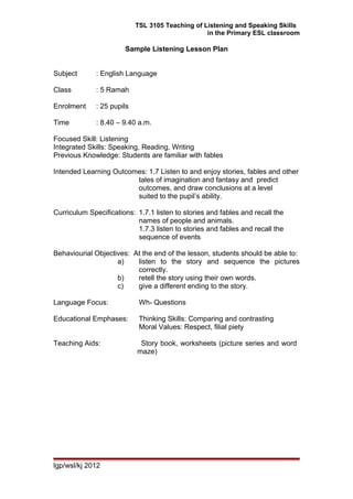 TSL 3105 Teaching of Listening and Speaking Skills
in the Primary ESL classroom
Sample Listening Lesson Plan
Subject : English Language
Class : 5 Ramah
Enrolment : 25 pupils
Time : 8.40 – 9.40 a.m.
Focused Skill: Listening
Integrated Skills: Speaking, Reading, Writing
Previous Knowledge: Students are familiar with fables
Intended Learning Outcomes: 1.7 Listen to and enjoy stories, fables and other
tales of imagination and fantasy and predict
outcomes, and draw conclusions at a level
suited to the pupil’s ability.
Curriculum Specifications: 1.7.1 listen to stories and fables and recall the
names of people and animals.
1.7.3 listen to stories and fables and recall the
sequence of events
Behaviourial Objectives: At the end of the lesson, students should be able to:
a) listen to the story and sequence the pictures
correctly.
b) retell the story using their own words.
c) give a different ending to the story.
Language Focus: Wh- Questions
Educational Emphases: Thinking Skills: Comparing and contrasting
Moral Values: Respect, filial piety
Teaching Aids: Story book, worksheets (picture series and word
maze)
lgp/wsl/kj 2012
 
