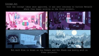Concept Art
When developing the show for Cartoon Network, Lou Romano was employed to work
with Don Shank, the Art Director. He was given creative freedom on the project.
Once the concept ideas were approved, it was sent overseas to Cartoon Network
where they began working on the final product.
Not much Else is known as Lou Romano and Don Shank now mostly work on
Pixar projects.
 