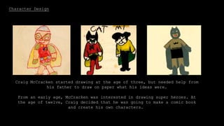 Character Design
Craig McCracken started drawing at the age of three, but needed help from
his father to draw on paper what his ideas were.
From an early age, McCracken was interested in drawing super heroes. At
the age of twelve, Craig decided that he was going to make a comic book
and create his own characters.
 