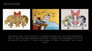 Character Design
McCracken went on to CalArts to studying Animation, and then afterwards
left to work for Hanna-Barbera and this is where ‘The Powerpuff Girls’ as
we know it was born. It was first shown on ‘What a Cartoon!’ as a short
film.
 